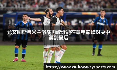 尤文图斯与米兰激战再续谁能在意甲巅峰对决中笑到最后